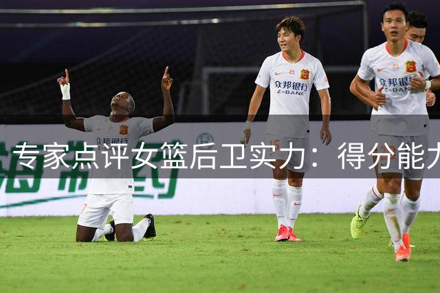 专家点评女篮后卫实力：得分能力至关重要