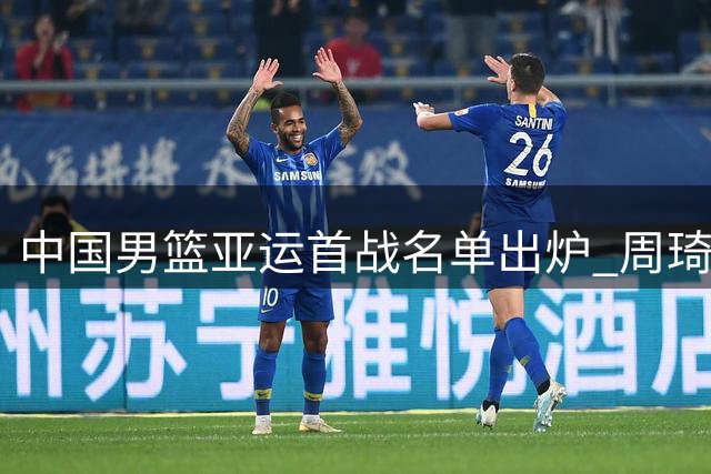 中国男篮亚运首战名单出炉 周琦徐杰缺席引热议