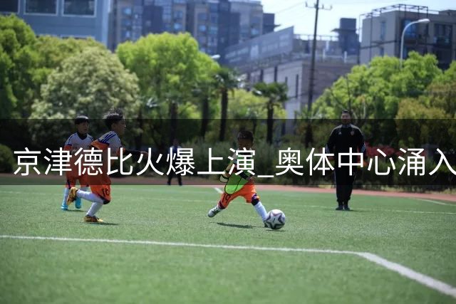 京津德比火爆上演 奥体中心涌入近4.9万球迷