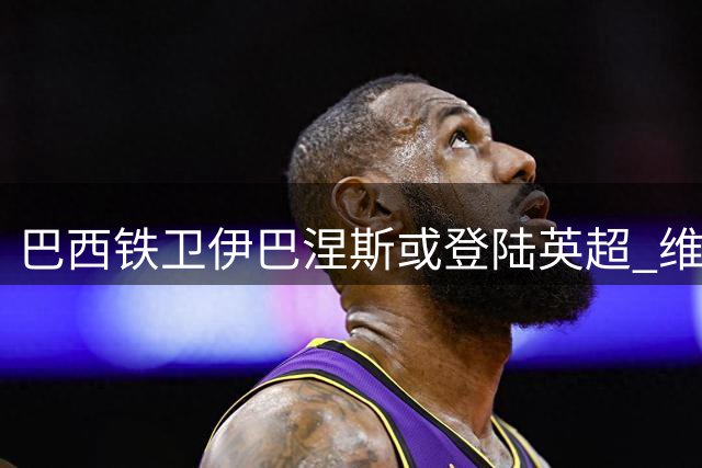 巴西铁卫伊巴涅斯或登陆英超 维拉开启转会谈判