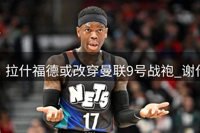 拉什福德或改穿曼联9号战袍 谢什科恐无缘心仪号码