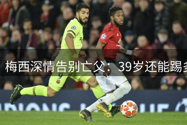 梅西深情告别亡父：39岁还能踢多久？6届世界杯传奇萌生退意