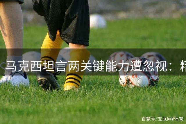 马克西坦言两关键能力遭忽视：精准投射与强硬防守