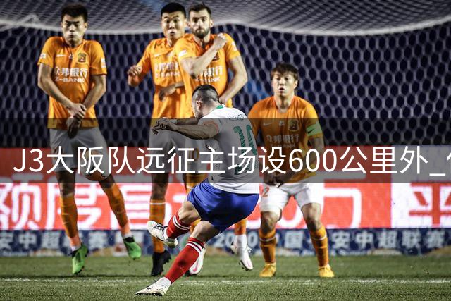 J3大阪队远征主场设600公里外 俱乐部全额补贴球迷交通费